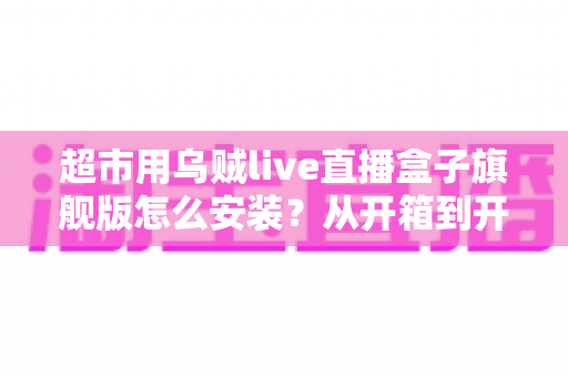 超市用乌贼live直播盒子旗舰版怎么安装？从开箱到开播的保姆级安装教程与实操指南