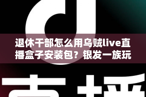 退休干部怎么用乌贼live直播盒子安装包?银发一族玩转直播设备的保姆级入门指南 退休干部怎么用乌贼live直播盒子安装包?银发一族玩转直播设备的保姆级入门指南