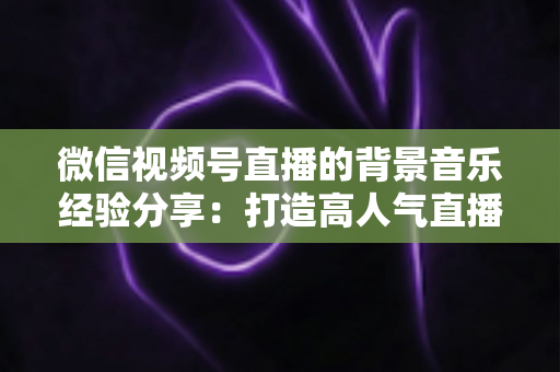 微信视频号直播的背景音乐经验分享：打造高人气直播间的选曲与实操全攻略