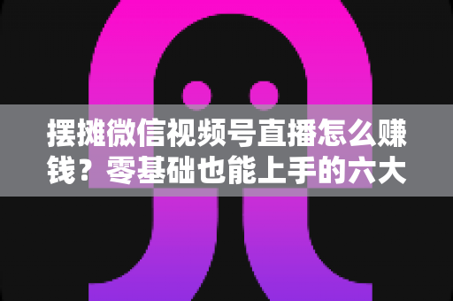 摆摊微信视频号直播怎么赚钱？零基础也能上手的六大变现路径与实战攻略