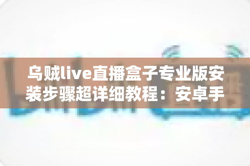 乌贼live直播盒子专业版安装步骤超详细教程：安卓手机-智能电视通用，新手也能一次装好