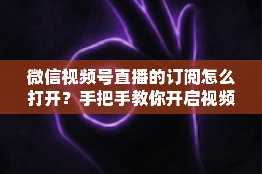 微信视频号直播的订阅怎么打开？手把手教你开启视频号直播订阅功能，快速提升开播人气与粉丝粘性