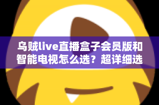 乌贼live直播盒子会员版和智能电视怎么选？超详细选购指南帮你彻底搞懂