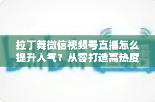 拉丁舞微信视频号直播怎么提升人气？从零打造高热度舞蹈直播间的实战指南