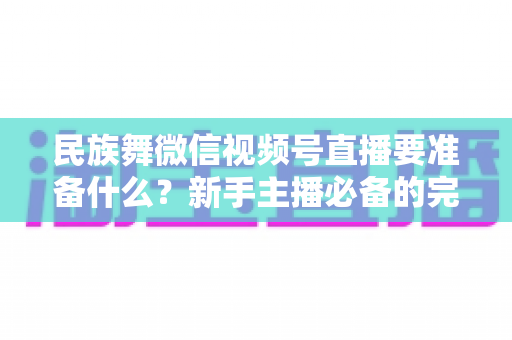 民族舞微信视频号直播要准备什么？新手主播必备的完整筹备清单与实战指南