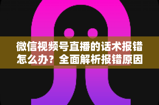 微信视频号直播的话术报错怎么办？全面解析报错原因与实用解决方案
