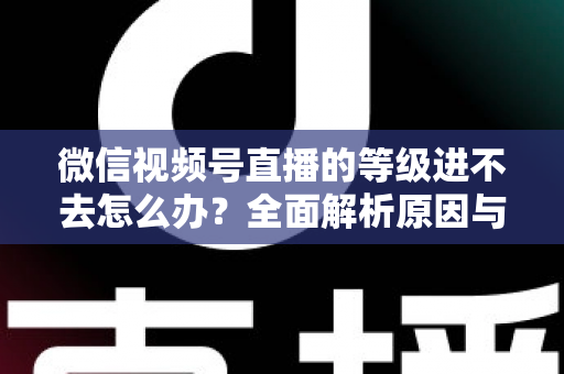 微信视频号直播的等级进不去怎么办?全面解析原因与高效解决方案指南 微信视频号直播的等级进不去怎么办?全面解析原因与高效解决方案指南