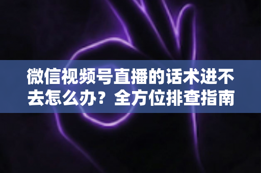 微信视频号直播的话术进不去怎么办？全方位排查指南与直播话术实战攻略
