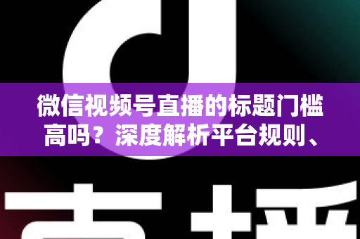 微信视频号直播的标题门槛高吗？深度解析平台规则、审核标准与爆款标题创作技巧