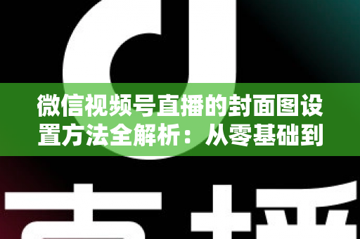 微信视频号直播的封面图设置方法全解析：从零基础到高点击率的实战指南