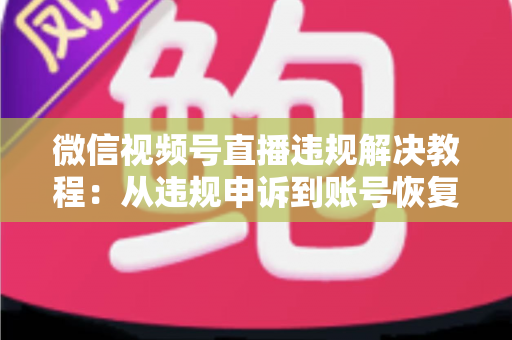 微信视频号直播违规解决教程：从违规申诉到账号恢复的完整实战指南