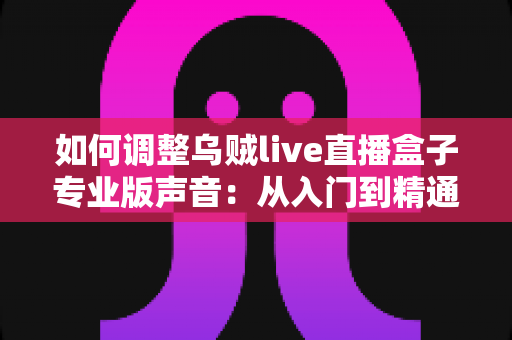 如何调整乌贼live直播盒子专业版声音：从入门到精通的完整音频设置指南