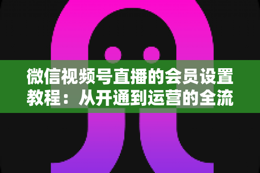 微信视频号直播的会员设置教程：从开通到运营的全流程实操指南