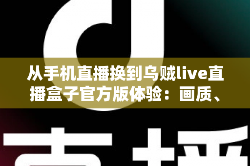 从手机直播换到乌贼live直播盒子官方版体验：画质、稳定性与效率全面升级的直播设备实测分享