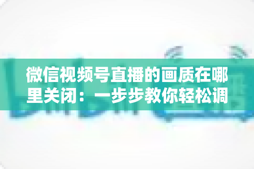 微信视频号直播的画质在哪里关闭：一步步教你轻松调整清晰度设置
