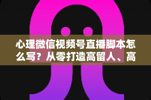 心理微信视频号直播脚本怎么写？从零打造高留人、高信任心理直播的实操指南