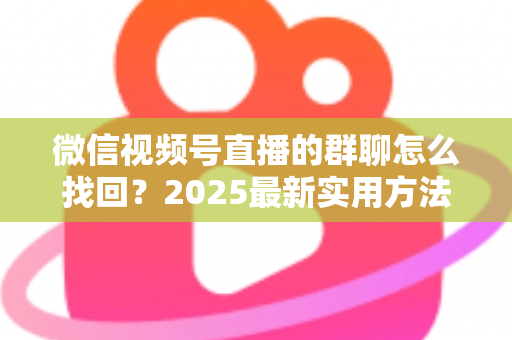 微信视频号直播的群聊怎么找回？2025最新实用方法与避坑指南全解析