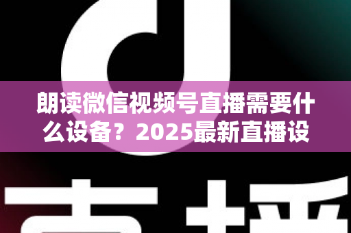朗读微信视频号直播需要什么设备？2025最新直播设备全攻略与高性价比选购指南