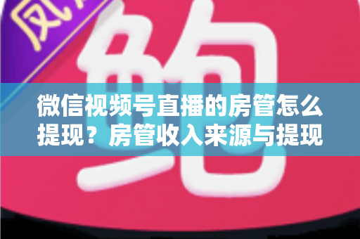 微信视频号直播的房管怎么提现?房管收入来源与提现流程全面解析 微信视频号直播的房管怎么提现?房管收入来源与提现流程全面解析