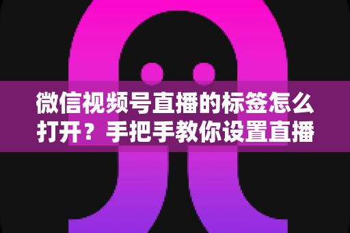 微信视频号直播的标签怎么打开？手把手教你设置直播标签，提升直播间曝光与流量的完整指南