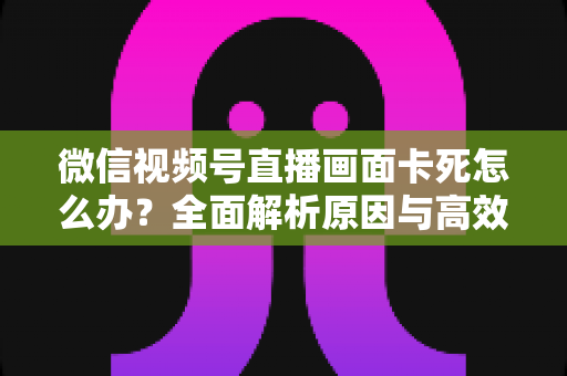 微信视频号直播画面卡死怎么办？全面解析原因与高效解决方案