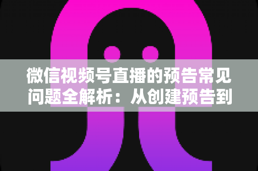 微信视频号直播的预告常见问题全解析：从创建预告到引爆直播间人气的实用指南