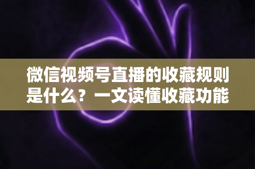 微信视频号直播的收藏规则是什么？一文读懂收藏功能核心规则与实用技巧