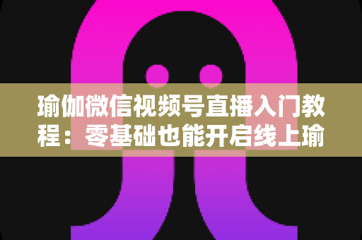 瑜伽微信视频号直播入门教程：零基础也能开启线上瑜伽课堂的实战指南