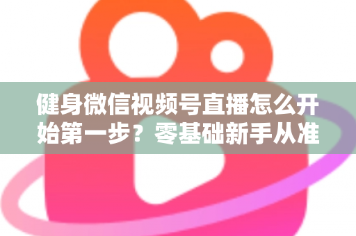 健身微信视频号直播怎么开始第一步？零基础新手从准备到开播的完整实操指南