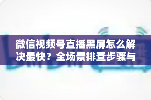 微信视频号直播黑屏怎么解决最快？全场景排查步骤与避坑指南一文讲透