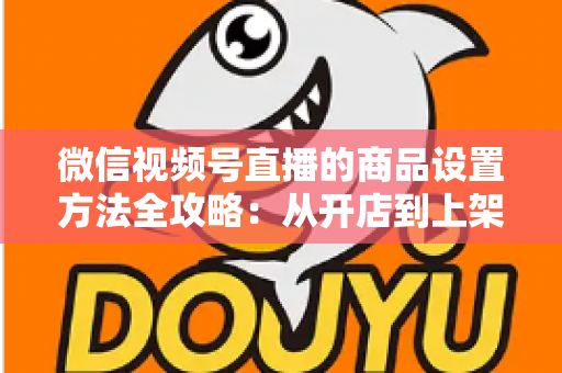 微信视频号直播的商品设置方法全攻略：从开店到上架，一篇讲透带货全流程