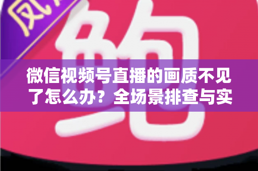 微信视频号直播的画质不见了怎么办？全场景排查与实用解决指南