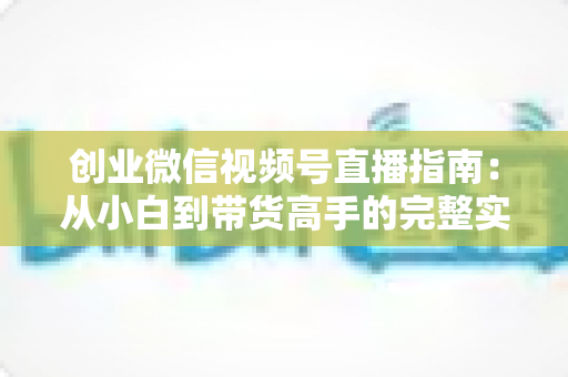 创业微信视频号直播指南：从小白到带货高手的完整实战路线