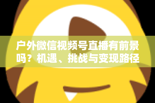 户外微信视频号直播有前景吗？机遇、挑战与变现路径全面解析