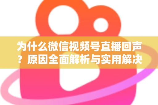 为什么微信视频号直播回声？原因全面解析与实用解决方案指南