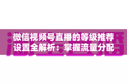 微信视频号直播的等级推荐设置全解析：掌握流量分配逻辑，让直播间人气与转化双提升