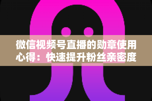 微信视频号直播的勋章使用心得：快速提升粉丝亲密度与直播间互动率的实战全攻略