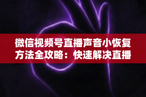 微信视频号直播声音小恢复方法全攻略:快速解决直播音量过低问题的实用指南 微信视频号直播声音小恢复方法全攻略:快速解决直播音量过低问题的实用指南