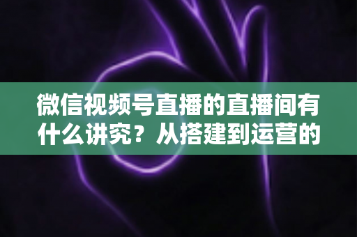 微信视频号直播的直播间有什么讲究?从搭建到运营的实战干货全解析 微信视频号直播的直播间有什么讲究?从搭建到运营的实战干货全解析