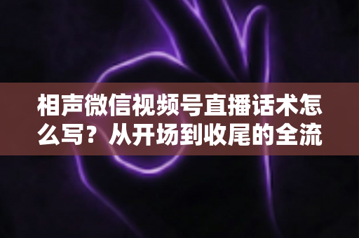 相声微信视频号直播话术怎么写？从开场到收尾的全流程话术创作实战指南