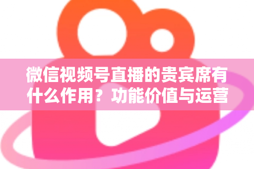 微信视频号直播的贵宾席有什么作用？功能价值与运营技巧全解析