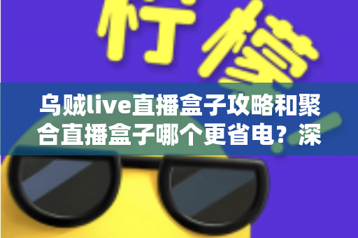 乌贼live直播盒子攻略和聚合直播盒子哪个更省电？深度实测对比与省电优化全指南