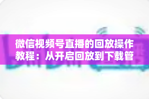 微信视频号直播的回放操作教程：从开启回放到下载管理，一篇吃透直播复盘全流程