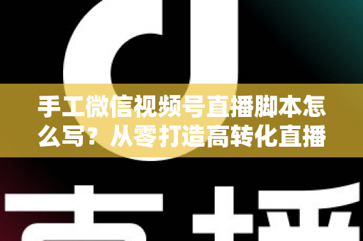 手工微信视频号直播脚本怎么写？从零打造高转化直播的完整实操指南