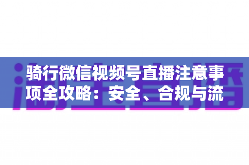 骑行微信视频号直播注意事项全攻略：安全、合规与流量增长一步到位
