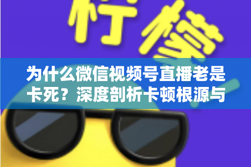 为什么微信视频号直播老是卡死？深度剖析卡顿根源与高效解决方案全指南