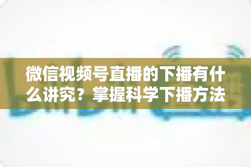 微信视频号直播的下播有什么讲究？掌握科学下播方法，让每场直播圆满收官、流量持续增长