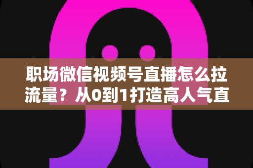 职场微信视频号直播怎么拉流量？从0到1打造高人气直播间的实战指南