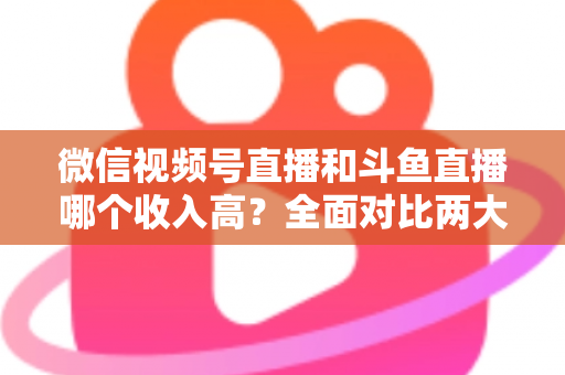 微信视频号直播和斗鱼直播哪个收入高？全面对比两大平台收益差异，助你选对赚钱赛道