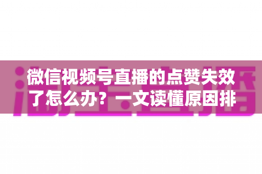 微信视频号直播的点赞失效了怎么办？一文读懂原因排查与实用修复方案